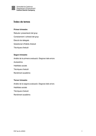 Generalitat de Catalunya
   Departament d’Ensenyament
   Institut Damià Campeny




Índex de temes


Primer trimestre

Rebuda i presentació del grup

Coneixement i cohesió del grup

Elecció de delegats

Qüestionari d'hàbits d'estudi

Tècniques d'estudi



Segon trimestre

Anàlisi de la primera avaluació. Diagnosi dels errors

Autoestima

Habilitats socials

Tècniques d’estudi

Rendiment acadèmic



Tercer trimestre

Anàlisi de la segona avaluació. Diagnosi dels errors

Habilitats socials

Tècniques d’estudi

Rendiment acadèmic




PAT de 2n d'ESO                                         1
 