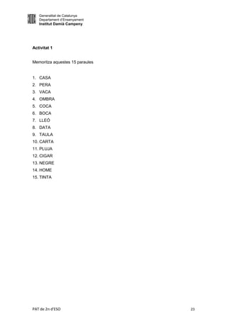 Generalitat de Catalunya
   Departament d’Ensenyament
   Institut Damià Campeny




Activitat 1


Memoritza aquestes 15 paraules


1. CASA
2. PERA
3. VACA
4. OMBRA
5. COCA
6. BOCA
7. LLEÓ
8. DATA
9. TAULA
10. CARTA
11. PLUJA
12. CIGAR
13. NEGRE
14. HOME
15. TINTA




PAT de 2n d'ESO                  23
 