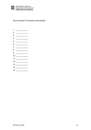 Generalitat de Catalunya
   Departament d’Ensenyament
   Institut Damià Campeny




Escriu aquestes 15 paraules memoritzades




1. _____________
2. _____________
3. _____________
4. _____________
5. _____________
6. _____________
7. _____________
8. _____________
9. _____________
10. _____________
11. _____________
12. _____________
13. _____________
14. _____________
15. _____________




PAT de 2n d'ESO                            24
 