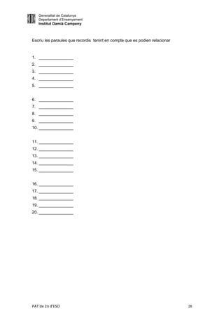 Generalitat de Catalunya
   Departament d’Ensenyament
   Institut Damià Campeny



Escriu les paraules que recordis tenint en compte que es podien relacionar



1. _______________
2. _______________
3. _______________
4. _______________
5. _______________


6. _______________
7. _______________
8. _______________
9. _______________
10. _______________


11. _______________
12. _______________
13. _______________
14. _______________
15. _______________


16. _______________
17. _______________
18. _______________
19. _______________
20. _______________




PAT de 2n d'ESO                                                              26
 