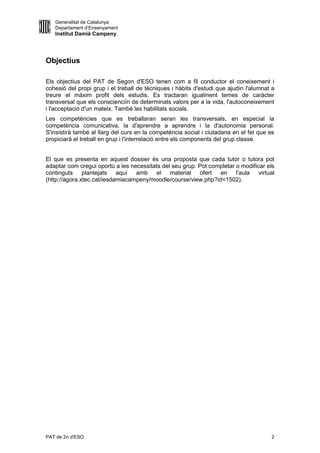 Generalitat de Catalunya
   Departament d’Ensenyament
   Institut Damià Campeny




Objectius

Els objectius del PAT de Segon d'ESO tenen com a fil conductor el coneixement i
cohesió del propi grup i el treball de tècniques i hàbits d'estudi que ajudin l'alumnat a
treure el màxim profit dels estudis. Es tractaran igualment temes de caràcter
transversal que els conscienciïn de determinats valors per a la vida, l'autoconeixement
i l'acceptació d'un mateix. També les habilitats socials.
Les competències que es treballaran seran les transversals, en especial la
competència comunicativa, la d'aprendre a aprendre i la d'autonomia personal.
S'insistirà també al llarg del curs en la competència social i ciutadana en el fet que es
propiciarà el treball en grup i l'interrelació entre els components del grup classe.


El que es presenta en aquest dossier és una proposta que cada tutor o tutora pot
adaptar com cregui oportú a les necessitats del seu grup. Pot completar o modificar els
continguts plantejats aquí amb            el material ofert      en l'aula virtual
(http://agora.xtec.cat/iesdamiacampeny/moodle/course/view.php?id=1502).




PAT de 2n d'ESO                                                                        2
 