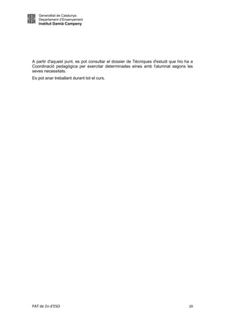 Generalitat de Catalunya
   Departament d’Ensenyament
   Institut Damià Campeny




A partir d'aquest punt, es pot consultar el dossier de Tècniques d'estudi que hio ha a
Coordinació pedagògica per exercitar determinades eines amb l'alumnat segons les
seves necessitats.
Es pot anar treballant durant tot el curs.




PAT de 2n d'ESO                                                                     29
 
