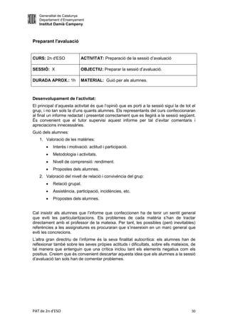 Generalitat de Catalunya
   Departament d’Ensenyament
   Institut Damià Campeny



Preparant l'avaluació


CURS: 2n d'ESO             ACTIVITAT: Preparació de la sessió d’avaluació

SESSIÓ: X                  OBJECTIU: Preparar la sessió d’avaluació.

DURADA APROX.: 1h          MATERIAL: Guió per als alumnes.



Desenvolupament de l’activitat:
El principal d’aquesta activitat és que l’opinió que es porti a la sessió sigui la de tot el
grup, i no tan sols la d’uns quants alumnes. Els representants del curs confeccionaran
al final un informe redactat i presentat correctament que es llegirà a la sessió següent.
És convenient que el tutor supervisi aquest informe per tal d’evitar comentaris i
apreciacions innecessàries.
Guió dels alumnes:
   1. Valoració de les matèries:
          Interès i motivació: actitud i participació.
          Metodologia i activitats.
          Nivell de comprensió: rendiment.
          Propostes dels alumnes.
   2. Valoració del nivell de relació i convivència del grup:
          Relació grupal.
          Assistència, participació, incidències, etc.
          Propostes dels alumnes.


Cal insistir als alumnes que l’informe que confeccionen ha de tenir un sentit general
que eviti les particularitzacions. Els problemes de cada matèria s’han de tractar
directament amb el professor de la mateixa. Per tant, les possibles (però inevitables)
referències a les assignatures es procuraran que s’insereixin en un marc general que
eviti les concrecions.
L’altra gran directriu de l’informe és la seva finalitat autocrítica: els alumnes han de
reflexionar també sobre les seves pròpies actituds i dificultats, sobre ells mateixos, de
tal manera que entenguin que una crítica inclou tant els elements negatius com els
positius. Creiem que és convenient descartar aquesta idea que els alumnes a la sessió
d’avaluació tan sols han de comentar problemes.




PAT de 2n d'ESO                                                                          30
 