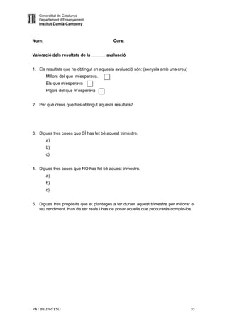 Generalitat de Catalunya
   Departament d’Ensenyament
   Institut Damià Campeny



Nom:                                       Curs:


Valoració dels resultats de la ______ avaluació


1. Els resultats que he obtingut en aquesta avaluació són: (senyala amb una creu)
       Millors del que m’esperava.
       Els que m’esperava
       Pitjors del que m’esperava


2. Per què creus que has obtingut aquests resultats?




3. Digues tres coses que SÍ has fet bé aquest trimestre.
       a)
       b)
       c)


4. Digues tres coses que NO has fet bé aquest trimestre.
       a)
       b)
       c)


5. Digues tres propòsits que et planteges a fer durant aquest trimestre per millorar el
   teu rendiment. Han de ser reals i has de posar aquells que procuraràs complir-los.




PAT de 2n d'ESO                                                                      33
 