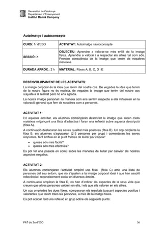 Generalitat de Catalunya
   Departament d’Ensenyament
   Institut Damià Campeny




Autoimatge i autoconcepte

CURS: 1r d'ESO             ACTIVITAT: Autoimatge i autoconcepte

                           OBJECTIU: Aprendre a valorar-se més enllà de la imatge
                           física. Aprendre a valorar i a respectar els altres tal com són.
SESSIÓ: X
                           Prendre consciència de la imatge que tenim de nosaltres
                           mateixos.

DURADA APROX.: 2 h         MATERIAL: Fitxes A, B, C, D i E



DESENVOLUPAMENT DE LES ACTIVITATS:
La imatge corporal és la idea que tenim del nostre cos. De vegades la idea que tenim
de la nostra figura no és realista, de vegades la imatge que tenim del nostre cos
s’ajusta a la realitat però no ens agrada.
La nostra imatge personal i la manera com ens sentim respecte a ella influeixen en la
valoració general que fem de nosaltres com a persones.


ACTIVITAT 1:
En aquesta activitat, els alumnes començaran descrivint la imatge que tenen d’ells
mateixos mitjançant una llista d’adjectius i faran una reflexió sobre aquesta descripció
(fitxa A).
A continuació destacaran les seves qualitat més positives (fitxa B). Un cop omplerta la
fitxa B, els alumnes s’agruparan (2-3 persones per grup) i comentaran les seves
respostes, fent èmfasi en el punt formes de lluitar per canviar:
      quines són més fàcils?
      quines són més efectives?
Es pot fer una posada en comú sobre les maneres de lluitar per canviar els nostres
aspectes negatius.


ACTIVITAT 2:
Els alumnes començaran l’activitat omplint una fitxa (fitxa C) amb una llista de
persones del seu entorn, que no s’ajusten a la imatge corporal ideal i que han assolit
rellevància i reconeixement social en diversos àmbits.
A continuació ompliran la fitxa D, on han d’indicar els aspectes de la seva vida que
creuen que altres persones valoren en ells, i els que ells valoren en els altres.
Un cop omplertes les dues fitxes, compararan els resultats buscant aspectes positius i
valorables que tenim totes les persones, a més de la imatge física.
Es pot acabar fent una reflexió en grup sobre els següents punts:




PAT de 2n d'ESO                                                                      36
 