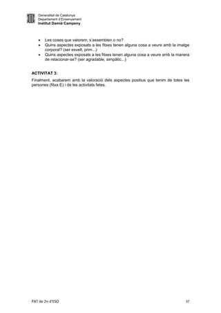 Generalitat de Catalunya
   Departament d’Ensenyament
   Institut Damià Campeny



      Les coses que valorem, s’assemblen o no?
      Quins aspectes exposats a les fitxes tenen alguna cosa a veure amb la imatge
       corporal? (ser esvelt, prim...)
      Quins aspectes exposats a les fitxes tenen alguna cosa a veure amb la manera
       de relacionar-se? (ser agradable, simpàtic...)


ACTIVITAT 3:
Finalment, acabarem amb la valoració dels aspectes positius que tenim de totes les
persones (fitxa E) i de les activitats fetes.




PAT de 2n d'ESO                                                                  37
 