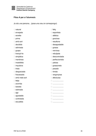 Generalitat de Catalunya
    Departament d’Ensenyament
    Institut Damià Campeny



Fitxa A per a l’alumne/a


Jo sóc una persona... (posa una creu on correspongui)


 natural                                    feliç
 envejada                                    esportista
 esvelta                                     atlètica
 prima                                      graciosa
 amb sort                                    resultona
 decidida                                    desagradable
 admirada                                   grassa
guapa                                        nerviosa
 tranquil·la                                 rebutjada
 simpàtica                                   descontrolada
 mandrosa                                    perfeccionista
 insatisfeta                                 patosa
 impulsiva                                  grassoneta
 trista                                      pesada
 desgraciada                                 tímida
fracassada                                   vergonyosa
 amb mala sort                               afectuosa
 lletja                                     ......................
 avorrida                                   ......................
 baixeta                                    ......................
 estimada                                   ......................
 àgil                                       ......................
 agradable                                  ......................
 controlada                                 ......................
 escuàlida                                  ......................




PAT de 2n d'ESO                                                        38
 