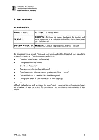 Generalitat de Catalunya
    Departament d’Ensenyament
    Institut Damià Campeny




Primer trimestre


El nostre centre

CURS: 1r d'ESO             ACTIVITAT: El nostre centre

                           OBJECTIU: Conèixer les pautes d'actuació de l'institut, tant
SESSIÓ: 1                  en el que respecta al professorat dins i fora de l'aula com per
                           part de l'alumnat.

DURADA APROX.: 1 h. MATERIAL: La seva pròpia agenda. Llibreta i bolígraf.



En aquesta primera sessió s'explicarà com funciona l'institut. S'agafarà com a pauta la
guia del professorat i s'esmicolaran aspectes com:
      Què fem quan falta un professor/a?
      Com presentem els treballs?
      Com hem d'estudiar?
      Com ens hem de planificar el temps?
      Què farem quan faltem o sabem que hem de faltar a classe?
      Quina diferència hi ha entre falta lleu i falta greu?
      Quin paper tenen el tutor individual i el tutor de grup?
      ...
Al final, cada alumne farà un resum del que s'ha dit i es demanarà un/a voluntari/a per
tal d'explicar el que ha entès. Els companys i les companyes completaran el que
calgui.




PAT de 2n d'ESO                                                                         3
 