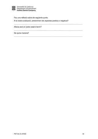 Generalitat de Catalunya
     Departament d’Ensenyament
     Institut Damià Campeny



Feu una reflexió sobre els següents punts:
A la vostra avaluació, predominen els aspectes positius o negatius?
........................................................................................................................................
Afecta això al vostre estat d’ànim?
........................................................................................................................................
De quina manera?
........................................................................................................................................




PAT de 2n d'ESO                                                                                                                        39
 
