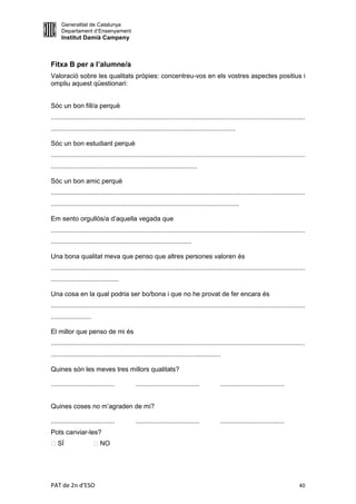 Generalitat de Catalunya
     Departament d’Ensenyament
     Institut Damià Campeny



Fitxa B per a l’alumne/a
Valoració sobre les qualitats pròpies: concentreu-vos en els vostres aspectes positius i
ompliu aquest qüestionari:


Sóc un bon fill/a perquè
...........................................................................................................................................
.....................................................................................................

Sóc un bon estudiant perquè
...........................................................................................................................................
................................................................................

Sóc un bon amic perquè
...........................................................................................................................................
.......................................................................................................

Em sento orgullós/a d’aquella vegada que
...........................................................................................................................................
.............................................................................

Una bona qualitat meva que penso que altres persones valoren és
...........................................................................................................................................
.....................................

Una cosa en la qual podria ser bo/bona i que no he provat de fer encara és
...........................................................................................................................................
......................

El millor que penso de mi és
...........................................................................................................................................
.............................................................................................

Quines són les meves tres millors qualitats?

...................................           ...................................           ...................................


Quines coses no m’agraden de mi?

...................................           ...................................           ...................................
Pots canviar-les?
 SÍ                      NO




PAT de 2n d'ESO                                                                                                                        40
 
