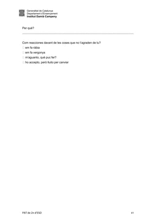 Generalitat de Catalunya
     Departament d’Ensenyament
     Institut Damià Campeny



Per què?
...........................................................................................................................................


Com reacciones davant de les coses que no t’agraden de tu?
 em fa ràbia
 em fa vergonya
 m’aguanto, què puc fer?
 ho accepto, però lluito per canviar




PAT de 2n d'ESO                                                                                                                        41
 