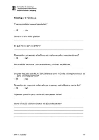 Generalitat de Catalunya
     Departament d’Ensenyament
     Institut Damià Campeny



Fitxa E per a l’alumne/a


T’han semblat interessants les activitats?


SÍ              NO


Quina és la teva millor qualitat?
........................................................................................................................................


En què ets una persona brillant?
........................................................................................................................................


Els aspectes més valorats a les fitxes, coincideixen amb les respostes del grup?
SÍ               NO


Indica els dos valors que consideres més importants en les persones.
........................................................................................................................................


Després d’aquesta activitat, ha canviat la teva opinió respecte a la importància que es
   dóna a la imatge corporal?
SÍ               NO


Respecte a les coses que no t’agraden de tu, penses que val la pena canviar-les?
SÍ               NO


Si penses que val la pena canviar-les, com penses fer-ho?
........................................................................................................................................


Quina conclusió o conclusions has tret d’aquesta activitat?
........................................................................................................................................
........................................................................................................................................
........................................................................................................................................
........................................................................................................................................




PAT de 2n d'ESO                                                                                                                        44
 