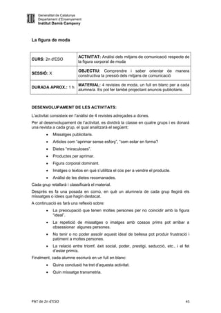 Generalitat de Catalunya
   Departament d’Ensenyament
   Institut Damià Campeny



La figura de moda


                           ACTIVITAT: Anàlisi dels mitjans de comunicació respecte de
CURS: 2n d'ESO
                           la figura corporal de moda

                           OBJECTIU: Comprendre i saber orientar de manera
SESSIÓ: X
                           constructiva la pressió dels mitjans de comunicació

                           MATERIAL: 4 revistes de moda, un full en blanc per a cada
DURADA APROX.: 1 h
                           alumne/a. Es pot fer també projectant anuncis publicitaris.



DESENVOLUPAMENT DE LES ACTIVITATS:

L’activitat consisteix en l’anàlisi de 4 revistes adreçades a dones.
Per al desenvolupament de l’activitat, es dividirà la classe en quatre grups i es donarà
una revista a cada grup, el qual analitzarà el següent:
           Missatges publicitaris.
           Articles com “aprimar sense esforç”, “com estar en forma?
           Dietes “miraculoses”.
           Productes per aprimar.
           Figura corporal dominant.
           Imatges o textos en què s’utilitza el cos per a vendre el producte.
           Anàlisi de les dietes recomanades.
Cada grup retallarà i classificarà el material.
Després es fa una posada en comú, en què un alumne/a de cada grup llegirà els
missatges o idees que hagin destacat.
A continuació es farà una reflexió sobre:
           La preocupació que tenen moltes persones per no coincidir amb la figura
            “ideal”.
           La repetició de missatges o imatges amb cossos prims pot arribar a
            obsessionar algunes persones.
           No tenir o no poder assolir aquest ideal de bellesa pot produir frustració i
            patiment a moltes persones.
           La relació entre triomf, èxit social, poder, prestigi, seducció, etc., i el fet
            d’estar prim/a.
Finalment, cada alumne escriurà en un full en blanc:
           Quina conclusió ha tret d’aquesta activitat.
           Quin missatge transmetria.




PAT de 2n d'ESO                                                                         45
 