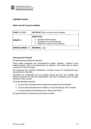 Generalitat de Catalunya
   Departament d’Ensenyament
   Institut Damià Campeny




Habilitats socials


Saül i com dir el que li molesta


CURS: 2n d’ESO              ACTIVITAT: Saül i com dir el que li molesta

                            OBJECTIUS:

SESSIÓ: X                         Escoltar de forma activa.
                                  Extrapolar-ho a la vida del grup.
                                  Reflexionar sobre com ens queixem

DURADA APROX.: 1h           MATERIAL: Cap




Descripció de l’activitat
Es demanen tres parelles de voluntaris.
Cada parella representa tres comportaments (passiu, agressiu i assertiu) d’una
mateixa situació: Saül va al supermercat de compres i se’n adona que la caixera
s’equivoca i li torna de menys.
Els companys han d’escoltar atentament i encertar el tipus de comportament que
representen els voluntaris.
S’intentarà fer comprendre que una mateixa situació pot tenir uns resultats molt
diferents depenent de l’estil de comportament i per tant la importància que té saber
expressar i rebre queixes.
Es poden plantejar preguntes:
      En quin dels comportaments ha expressat la queixa de forma amable?
      En quin dels comportaments ha utilitzat un to de veu adequat, ferm i cordial?
      En quina situació ha aconseguit que li retornen els diners?
En quina situació s’ha provocat que la caixera s’enfadi?




PAT de 2n d'ESO                                                                        47
 