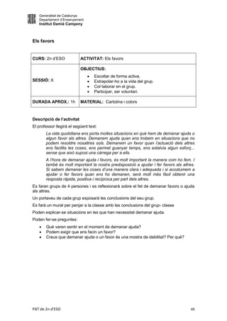 Generalitat de Catalunya
   Departament d’Ensenyament
   Institut Damià Campeny



Els favors


CURS: 2n d’ESO              ACTIVITAT: Els favors

                            OBJECTIUS:
                                  Escoltar de forma activa.
SESSIÓ: X                         Extrapolar-ho a la vida del grup.
                                  Col·laborar en el grup.
                                  Participar, ser voluntari.

DURADA APROX.: 1h           MATERIAL: Cartolina i colors



Descripció de l’activitat
El professor llegirà el següent text:
       La vida quotidiana ens porta moltes situacions en què hem de demanar ajuda o
       algun favor als altres. Demanem ajuda quan ens trobem en situacions que no
       podem resoldre nosaltres sols. Demanem un favor quan l’actuació dels altres
       ens facilita les coses, ens permet guanyar temps, ens estalvia algun esforç...
       sense que això suposi una càrrega per a ells.
       A l’hora de demanar ajuda i favors, és molt important la manera com ho fem. I
       també és molt important la nostra predisposició a ajudar i fer favors als altres.
       Si sabem demanar les coses d’una manera clara i adequada i si acostumem a
       ajudar o fer favors quan ens ho demanen, serà molt més fàcil obtenir una
       resposta ràpida, positiva i recíproca per part dels altres.
Es faran grups de 4 persones i es reflexionarà sobre el fet de demanar favors o ajuda
als altres.
Un portaveu de cada grup exposarà les conclusions del seu grup.
Es farà un mural per penjar a la classe amb les conclusions del grup- classe
Poden explicar-se situacions en les que han necessitat demanar ajuda.
Poden fer-se preguntes:
      Què varen sentir en el moment de demanar ajuda?
      Podem exigir que ens facin un favor?
      Creus que demanar ajuda o un favor és una mostra de debilitat? Per què?




PAT de 2n d'ESO                                                                      48
 
