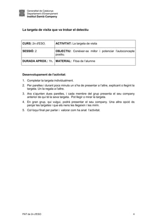 Generalitat de Catalunya
   Departament d’Ensenyament
   Institut Damià Campeny




La targeta de visita que va trobar el detectiu



CURS: 2n d'ESO.            ACTIVITAT: La targeta de visita

SESSIÓ: 2                  OBJECTIU: Conèixer-se millor i potenciar l’autoconcepte
                           positiu.

DURADA APROX.: 1h. MATERIAL: Fitxa de l’alumne



Desenvolupament de l’activitat:

1. Completar la targeta individualment.
2. Per parelles i durant pocs minuts un s’ha de presentar a l’altre, explicant o llegint la
   targeta. Un la regala a l’altre.
3. Ara s’ajunten dues parelles, i cada membre del grup presenta el seu company
   anterior de qui té la seva targeta. Pot llegir o mirar la targeta.
4. En gran grup, qui vulgui, podrà presentar el seu company. Una altra opció és
   penjar les targetes i que els nens les llegeixin i les mirin.
5. Col·loqui final per parlar i valorar com ha anat l’activitat.




PAT de 2n d'ESO                                                                          4
 