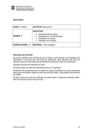 Generalitat de Catalunya
   Departament d’Ensenyament
   Institut Damià Campeny




Què sents?


CURS: 2n d’ESO              ACTIVITAT: Què sents?

                            OBJECTIUS:
                                  Escoltar de forma activa.
SESSIÓ: X                         Extrapolar-ho a la vida del grup.
                                  Col·laborar en el grup.
                                  Participar, ser voluntari.

DURADA APROX.: 1h           MATERIAL: Folis i bolígrafs




Descripció de l’activitat
Es formen parelles amb els alumnes de la classe i se’ls entrega una fotocòpia amb
afirmacions i una altre amb una llista de sentiments. Se’ls demana que mirin de
descobrir què sent la persona que fa l’afirmació (pot haver-hi més d’un sentiment).
Després es posen les respostes en comú.
Es poden afegir a la llista de sentiments tants com n’apareguin.
S’intentarà fer comprendre que no tothom és capaç d’expressar els seus sentiments
però que sovint podem captar-los pel to de veu que utilitza, i pels gestos (comunicació
no verbal).
Es farà veure que sovint els conflictes es poden evitar si s’escolta activament l’altre,
tant en el què diu com en el que no diu.




PAT de 2n d'ESO                                                                      49
 