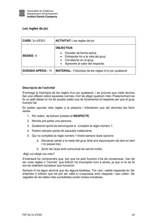 Generalitat de Catalunya
   Departament d’Ensenyament
   Institut Damià Campeny



Les regles de joc


CURS: 2n d’ESO              ACTIVITAT: Les regles de joc

                            OBJECTIUS:
                                  Escoltar de forma activa.
SESSIÓ: X                         Extrapolar-ho a la vida del grup.
                                  Col·laborar en el grup.
                                  Aprendre el valor del respecte.

DURADA APROX.: 1h           MATERIAL: Fotocòpia de les regles d’un joc qualsevol




Descripció de l’activitat
S’entrega la fotocòpia de les regles d’un joc qualsevol, i es procura que cada alumne
faci una reflexió sobre aquestes normes i miri de afegir quelcom més. Posteriorment es
fa un petit debat on ha de quedar palès que és fonamental el respecte per que el grup
funcioni bé.
Es poden apuntar més regles a la pissarra i intentarem que els alumnes les facin
seves.
   1. Per sobre de tothom existeix el RESPECTE.
   2. Només pot parlar una persona.
   3. Qualsevol opinió és benvinguda si compleix la regla número 1.
   4. Parlem sempre sense dir paraules malsonants.
   5. Qui no compleixi la regla número 1 tindrà sempre dues opcions:
           a. Demanar perdó a la resta del grup (tots ens equivoquem de tant en tant
              i no passa res).
           b. Sortir de l’aula amb comunicat de sanció inclòs.
Algú vol afegir res més?
S’intentarà fer comprendre que, per que tot això funcioni s’ha de consensuar, han de
ser unes regles o “normes” que tothom ha d’acceptar com a seves, ja que si no es fa
així és realment complicar que funcionin.
Sempre hi ha algun alumne que diu alguna bestiesa. Tot i així, caldrà respectar-la i fer
entendre a tothom que tot pot ser vàlid si s’expressa amb respecte i bon criteri. De
vegades de les idees més surrealistes surten bones iniciatives.




PAT de 2n d'ESO                                                                      50
 