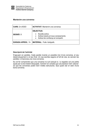 Generalitat de Catalunya
   Departament d’Ensenyament
   Institut Damià Campeny




Mantenim una conversa


CURS: 2n d’ESO              ACTIVITAT: Mantenim una conversa

                            OBJECTIUS:

SESSIÓ: X                         Escolta activa.
                                  Actitud oberta al nous coneixements
                                  Actitud de confiança al compartir.

DURADA APROX.: 1h           MATERIAL: Fulls i bolígrafs




Descripció de l’activitat
S’agrupen en parelles. Cada parella inventa un possible inici d’una conversa, el seu
desenvolupament o el seu final. Un cop escrites segons el full de ruta, es canvien les
parelles i s’improvisa una nova conversa.
Es vol fer comprendre que una conversa no surt perquè si, i a vegades cal una petita
ajuda per si ens trobem bloquejats. Cal tenir en compte que cal practicar molt i adonar-
se que les converses poden tenir moltes estructures. Que quedi clar el valor d’una
bona conversa.




PAT de 2n d'ESO                                                                      51
 