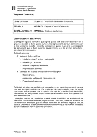 Generalitat de Catalunya
   Departament d’Ensenyament
   Institut Damià Campeny

Preparant l'avaluació


CURS: 2n d'ESO             ACTIVITAT: Preparació de la sessió d’avaluació

SESSIÓ: X                  OBJECTIU: Preparar la sessió d’avaluació.

DURADA APROX.: 1h          MATERIAL: Guió per als alumnes.



Desenvolupament de l’activitat:
El principal d’aquesta activitat és que l’opinió que es porti a la sessió sigui la de tot el
grup, i no tan sols la d’uns quants alumnes. Els representants del curs confeccionaran
al final un informe redactat i presentat correctament que es llegirà a la sessió següent.
És convenient que el tutor supervisi aquest informe per tal d’evitar comentaris i
apreciacions innecessàries.
Guió dels alumnes:
   3. Valoració de les matèries:
          Interès i motivació: actitud i participació.
          Metodologia i activitats.
          Nivell de comprensió: rendiment.
          Propostes dels alumnes.
   4. Valoració del nivell de relació i convivència del grup:
          Relació grupal.
          Assistència, participació, incidències, etc.
          Propostes dels alumnes.


Cal insistir als alumnes que l’informe que confeccionen ha de tenir un sentit general
que eviti les particularitzacions. Els problemes de cada matèria s’han de tractar
directament amb el professor de la mateixa. Per tant, les possibles (però inevitables)
referències a les assignatures es procuraran que s’insereixin en un marc general que
eviti les concrecions.
L’altra gran directriu de l’informe és la seva finalitat autocrítica: els alumnes han de
reflexionar també sobre les seves pròpies actituds i dificultats, sobre ells mateixos, de
tal manera que entenguin que una crítica inclou tant els elements negatius com els
positius. Creiem que és convenient descartar aquesta idea que els alumnes a la sessió
d’avaluació tan sols han de comentar problemes.




PAT de 2n d'ESO                                                                          52
 