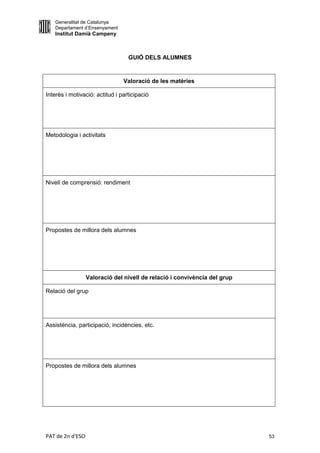 Generalitat de Catalunya
   Departament d’Ensenyament
   Institut Damià Campeny



                                  GUIÓ DELS ALUMNES


                                Valoració de les matèries

Interès i motivació: actitud i participació




Metodologia i activitats




Nivell de comprensió: rendiment




Propostes de millora dels alumnes




                  Valoració del nivell de relació i convivència del grup

Relació del grup




Assistència, participació, incidències, etc.




Propostes de millora dels alumnes




PAT de 2n d'ESO                                                            53
 