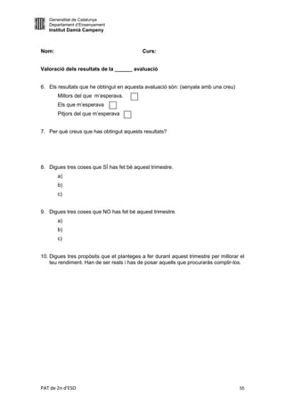 Generalitat de Catalunya
   Departament d’Ensenyament
   Institut Damià Campeny



Nom:                                       Curs:


Valoració dels resultats de la ______ avaluació


6. Els resultats que he obtingut en aquesta avaluació són: (senyala amb una creu)
       Millors del que m’esperava.
       Els que m’esperava
       Pitjors del que m’esperava


7. Per què creus que has obtingut aquests resultats?




8. Digues tres coses que SÍ has fet bé aquest trimestre.
       a)
       b)
       c)


9. Digues tres coses que NO has fet bé aquest trimestre.
       a)
       b)
       c)


10. Digues tres propòsits que et planteges a fer durant aquest trimestre per millorar el
    teu rendiment. Han de ser reals i has de posar aquells que procuraràs complir-los.




PAT de 2n d'ESO                                                                      55
 
