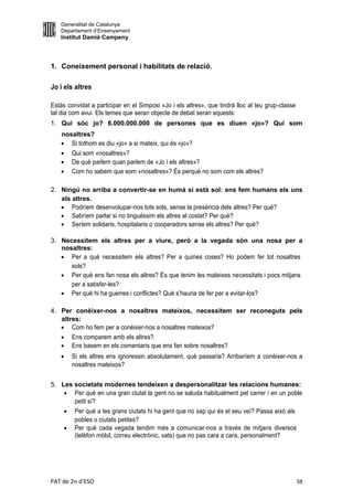 Generalitat de Catalunya
   Departament d’Ensenyament
   Institut Damià Campeny



1. Coneixement personal i habilitats de relació.

Jo i els altres

Estàs convidat a participar en el Simposi «Jo i els altres», que tindrà lloc al teu grup-classe
tal dia com avui. Els temes que seran objecte de debat seran aquests:
1. Qui sóc jo? 6.000.000.000 de persones que es diuen «jo»? Qui som
    nosaltres?
     Si tothom es diu «jo» a si mateix, qui és «jo»?
           Qui som «nosaltres»?
           De què parlem quan parlem de «Jo i els altres»?
           Com ho sabem que som «nosaltres»? És perquè no som com els altres?

2. Ningú no arriba a convertir-se en humà si està sol: ens fem humans els uns
   als altres.
    Podríem desenvolupar-nos tots sols, sense la presència dels altres? Per què?
    Sabríem parlar si no tinguéssim els altres al costat? Per què?
    Seríem solidaris, hospitalaris o cooperadors sense els altres? Per què?

3. Necessitem els altres per a viure, però a la vegada són una nosa per a
   nosaltres:
    Per a què necessitem els altres? Per a quines coses? Ho podem fer tot nosaltres
      sols?
    Per què ens fan nosa els altres? És que tenim les mateixes necessitats i pocs mitjans
      per a satisfer-les?
    Per què hi ha guerres i conflictes? Què s’hauria de fer per a evitar-los?

4. Per conèixer-nos a nosaltres mateixos, necessitem ser reconeguts pels
   altres:
    Com ho fem per a conèixer-nos a nosaltres mateixos?
    Ens comparem amb els altres?
    Ens basem en els comentaris que ens fan sobre nosaltres?
           Si els altres ens ignoressin absolutament, què passaria? Arribaríem a conèixer-nos a
            nosaltres mateixos?


5. Les societats modernes tendeixen a despersonalitzar les relacions humanes:
     Per què en una gran ciutat la gent no se saluda habitualment pel carrer i en un poble
       petit sí?
            Per què a les grans ciutats hi ha gent que no sap qui és el seu veí? Passa això als
             pobles o ciutats petites?
            Per què cada vegada tendim més a comunicar-nos a través de mitjans diversos
             (telèfon mòbil, correu electrònic, xats) que no pas cara a cara, personalment?




PAT de 2n d'ESO                                                                                    58
 