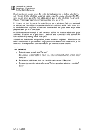 Generalitat de Catalunya
    Departament d’Ensenyament
    Institut Damià Campeny

Llegeix atentament aquests temes. És veritat, d’entrada potser no es fàcil de saber ben bé
què volen dir. El tutor o la tutora us donarà pistes perquè ho pugueu entendre millor. Mira
quins són els temes que et fan més gràcia, perquè quan el tutor o la tutora t’ho pregunti,
t’hauràs d’inscriure per a participar en la discussió del tema que tu triïs.
Es formaran, per tant, 5 grups de discussió. Un grup per a cada tema. Cada grup nomenarà
un portaveu que s’encarregarà de prendre nota de les conclusions a què s’arribi. Cada grup
ha de respondre les preguntes incloses dins de cada tema. Els grups poden afegir noves
preguntes a les que hi ha formulades.
Un cop transcorregut el temps, el tutor o la tutora donarà per acabat el treball dels grups.
Aleshores, es reunirà tot el grup-classe. Cadascun dels 5 portaveus anirà exposant les
conclusions a les quals hagi arribat el seu grup.
Acabades les intervencions dels portaveus, el tutor o la tutora proposarà i moderarà un torn
obert d’intervencions en què tothom qui vulgui podrà donar la seva opinió -el seu acord, el seu
desacord o la seva pregunta- sobre les qüestions que s’han tractat en el Simposi.


 Per pensar-hi
       Estem en deute amb els altre? Per què?
       És necessari conèixer-se bé un mateix per a relacionar-se positivament amb els altres?
        Per què?
       És necessari conèixer els altres per a tenir-hi una bona relació? Per què?
       Es poden aprendre les relacions humanes? Podem aprendre a relacionar-nos millor?
        Com?




PAT de 2n d'ESO                                                                              59
 
