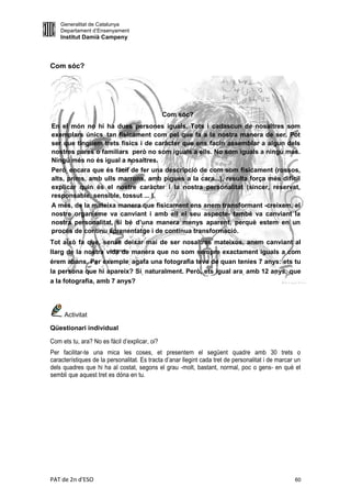 Generalitat de Catalunya
    Departament d’Ensenyament
    Institut Damià Campeny



Com sóc?




                                               Com sóc?
En el món no hi ha dues persones iguals. Tots i cadascun de nosaltres som
exemplars únics, tan físicament com pel que fa a la nostra manera de ser. Pot
ser que tinguem trets físics i de caràcter que ens facin assemblar a algun dels
nostres pares o familiars però no som iguals a ells. No som iguals a ningú més.
Ningú més no és igual a nosaltres.
Però, encara que és fàcil de fer una descripció de com som físicament (rossos,
alts, prims, amb ulls marrons, amb pigues a la cara...), resulta força més difícil
explicar quin és el nostre caràcter i la nostra personalitat (sincer, reservat,
responsable, sensible, tossut ... ).
A més, de la mateixa manera que físicament ens anem transformant -creixem, el
nostre organisme va canviant i amb ell el seu aspecte- també va canviant la
nostra personalitat, si bé d’una manera menys aparent, perquè estem en un
procés de continu aprenentatge i de contínua transformació.
Tot això fa que, sense deixar mai de ser nosaltres mateixos, anem canviant al
llarg de la nostra vida de manera que no som sempre exactament iguals a com
érem abans. Per exemple, agafa una fotografia teva de quan tenies 7 anys: ets tu
la persona que hi apareix? Sí, naturalment. Però, ets igual ara, amb 12 anys, que
a la fotografia, amb 7 anys?




     Activitat

Qüestionari individual

Com ets tu, ara? No es fàcil d’explicar, oi?
Per facilitar-te una mica les coses, et presentem el següent quadre amb 30 trets o
característiques de la personalitat. Es tracta d’anar llegint cada tret de personalitat i de marcar un
dels quadres que hi ha al costat, segons el grau -molt, bastant, normal, poc o gens- en què et
sembli que aquest tret es dóna en tu.




PAT de 2n d'ESO                                                                                    60
 