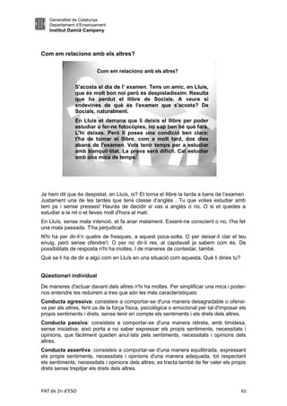 Generalitat de Catalunya
   Departament d’Ensenyament
   Institut Damià Campeny



Com em relaciono amb els altres?

                         Com em relaciono amb els altres?

               S'acosta el dia de l’ examen. Tens un amic, en Lluís,
               que és molt bon noi però és despistadíssim. Resulta
               que ha perdut el llibre de Socials. A veure si
               endevines de què és l'examen que s'acosta? De
               Socials, naturalment.
               En Lluís et demana que li deixis el llibre per poder
               estudiar o fer-ne fotocòpies, no sap ben bé què farà.
               L'hi deixes. Però li poses una condició ben clara:
               t'ha de tornar el llibre, com a molt tard, dos dies
               abans de l’examen. Vols tenir temps per a estudiar
               amb tranquil·litat. La prova serà difícil. Cal estudiar
               amb una mica de temps.




Ja hem dit que és despistat, en Lluís, oi? Et torna el llibre la tarda a bans de l’examen.
Justament una de les tardes que tens classe d’anglès . Tu que volies estudiar amb
tem ps i sense presses! Hauràs de decidir si vas a anglès o no. O si et quedes a
estudiar a la nit o et lleves molt d'hora al matí.
En Lluís, sense mala intenció, et fa anar malament. Essent-ne conscient o no, t'ha fet
una mala passada. T'ha perjudicat.
N'hi ha per dir-li’n quatre de fresques, a aquest poca-solta. O per deixar-li clar el teu
enuig, però sense ofendre’l. O per no dir-li res, al capdavall ja sabem com és. De
possibilitats de resposta n'hi ha moltes. l de maneres de contestar, també.
Què se li ha de dir a algú com en Lluís en una situació com aquesta. Què li diries tu?


Qüestionari individual

De maneres d'actuar davant dels altres n'hi ha moltes. Per simplificar una mica i poder-
nos entendre les reduirem a tres que són les més característiques:
Conducta agressiva: consisteix a comportar-se d'una manera desagradable o ofensi-
va per als altres, fent ús de la força física, psicològica o emocional per tal d'imposar els
propis sentiments i drets, sense tenir en compte els sentiments i els drets dels altres.
Conducta passiva: consisteix a comportar-se d'una manera retreta, amb timidesa,
sense iniciativa; això porta a no saber expressar els propis sentiments, necessitats i
opinions, que fàcilment queden anul·lats pels sentiments, necessitats i opinions dels
altres.
Conducta assertiva: consisteix a comportar-se d'una manera equilibrada, expressant
els propis sentiments, necessitats i opinions d'una manera adequada, tot respectant
els sentiments, necessitats i opinions dels altres; es tracta també de fer valer els propis
drets sense trepitjar els drets dels altres.



PAT de 2n d'ESO                                                                          63
 