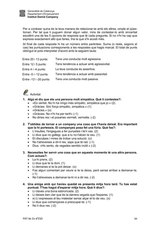 Generalitat de Catalunya
    Departament d’Ensenyament
    Institut Damià Campeny



Per a conèixer quina és la teva manera de relacionar-te amb els altres, omple el qües-
tionari. Per tal que li puguem donar algun valor, mira de contestar-lo amb sinceritat
escollint una de les 5 opcions de resposta que té cada pregunta. Si no n'hi ha cap que
expressi exactament allò que faries, tria la que s'hi acosti més.
AI final de cada resposta hi ha un número entre parèntesi. Suma (o resta, segons el
cas) les puntuacions corresponents a les respostes que hagis marcat. El total de punts
obtingut el pots interpretar d'acord amb la següent taula:

Entre 20 i 13 punts:      Tens una conducta molt agressiva.
Entre 12 i 5 punts:       Tens tendència a actuar amb agressivitat.
Entre 4 i -4 punts:       La teva conducta és assertiva.
Entre -5 i -12 punts:     Tens tendència a actuar amb passivitat.
Entre -13 i -20 punts:    Tens una conducta molt passiva.




      Activitat
1. Algú et diu que ets una persona molt simpàtica. Què li contestes?:
    «Es veritat. No hi ha ningú més simpàtic, simpàtica que jo.» (2)
    «Gràcies. Sóc força simpàtic, simpàtica.» (1)
    «Gràcies.» (o)
    «Gràcies. No n'hi ha per tarit!» (-1)
    No diries res i et posaries vermell, vermella. (-2)

2. T'oblides de tornar a un company una cosa que t'havia deixat. Era important
   que la hi portessis. El companyes posa fet una fúria. Què fas?:
    L’insultes, l'engegues a fer punyetes i te'n vas. (2)
    Li dius que no gallegi, que a tu no t'alcen la veu. (1)
    Et disculpes i mires de trobar una solució. (o)
    No t'atreveixes a dir-li res, saps que té raó. (-1)
    Dius: «Ho sento, de vegades semblo inútil.» (-2)

3. Necessites fer servir una cosa que en aquests moments té una altra persona.
   Com actues?:
    La hi prens. (2)
    Li dius que te la doni. (1)
    Li demanes si te la pot deixar. (o)
    Fas algun comentari per veure si te la deixa, però sense arribar a demanar-la.
      (-1)
    No t’atreveixes a demanar-la-hi ni a dir res. (-2)

4. Una amiga amb qui havíeu quedat es presenta mitja hora tard. Tu has estat
   puntual. T'has hagut d'esperar mitja hora. Què li dius?:
    Li claves una bona esbroncada. (2)
    Li deixes ben clar que és la darrera vegada que l'esperes. (1)
    e) Li expresses el teu malestar sense alçar el to de veu. (o)
    Li dius que començaves a preocupar-te. (-1)
    No li dius res. (-2)



PAT de 2n d'ESO                                                                    64
 