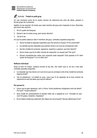 Generalitat de Catalunya
     Departament d’Ensenyament
     Institut Damià Campeny


         Activitat Treball en petit grup

Un cop coneixem quina és la nostra manera de relacionar-nos amb els altres, passem a
formar grups de 4 persones.
Agafem el cas exposat .Es tracta que cada membre del grup doni resposta al Lluís. Recordeu
que tenim tres opcions:
1. Dir-li'n quatre de fresques;
2. Deixar-li clar el nostre enuig, però sense ofendre’l;
3.   No dir-li res.
Un cop ha parlat cadascun dels 4 membres del grup, contesteu aquestes preguntes:
          Quina ha estat la resposta majoritària que s'ha donat en el grup? Hi ha unanimitat?
          Us sembla que les respostes que podríem donar a en Lluís es corresponen amb
          els tres models de conducta -agressiva, assertiva o passiva- que hem descrit?
          Quina creieu que és la millor manera de respondre, en aquest cas? Per què?
          Quines conseqüències creieu que comporta cada resposta? Què passarà si li'n diem
           quatre de fresques? I si no li diem res?


Reflexió individual
Quan el tutor ho indiqui, cadascú tornarà al seu lloc. Ara volem que tu, tot sol o tota sola,
contestis aquestes preguntes.
    La resposta que has donat a en Lluís és la que es correspon amb el teu model de conducta
     segons el test?
    Vist el qüestionari i el treball en grup, creus que hi ha aspectes de la teva manera de
     relacionar-te amb els altres que has de millorar?


Per pensar-hi
    Creus que la gent agressiva, tard o d'hora, tindrà problemes d'adaptació amb els altres?
     Per què? I la gent passiva?
    Quin model de comportament et sembla millor per a adaptar-te a la ':>0cretat en què
     vius? El passiu, l'assertiu o l'agressiu?
    És el mateix model que potencien els mitjans de comunicació? Quines diferències hi ha?




PAT de 2n d'ESO                                                                                  66
 