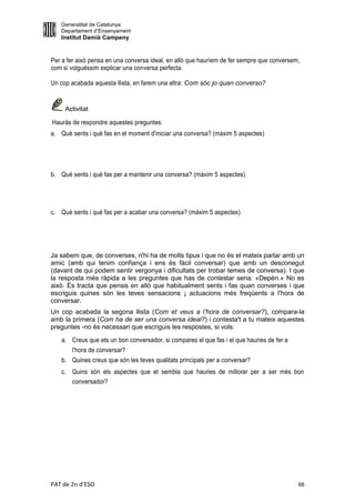 Generalitat de Catalunya
   Departament d’Ensenyament
   Institut Damià Campeny


Per a fer això pensa en una conversa ideal, en allò que hauríem de fer sempre que conversem,
com si volguéssim explicar una conversa perfecta.

Un cop acabada aquesta llista, en farem una altra: Com sóc jo quan converso?


     Activitat

Hauràs de respondre aquestes preguntes:
a. Què sents i què fas en el moment d'iniciar una conversa? (màxim 5 aspectes)




b. Què sents i què fas per a mantenir una conversa? (màxim 5 aspectes)




c. Què sents i què fas per a acabar una conversa? (màxim 5 aspectes)




Ja sabem que, de converses, n'hi ha de molts tipus i que no és el mateix parlar amb un
amic (amb qui tenim confiança i ens és fàcil conversar) que amb un desconegut
(davant de qui podem sentir vergonya i dificultats per trobar temes de conversa). I que
la resposta més ràpida a les preguntes que has de contestar seria: «Depèn.» No es
això. Es tracta que pensis en allò que habitualment sents i fas quan converses i que
escriguis quines són les teves sensacions ¡ actuacions més freqüents a l'hora de
conversar.
Un cop acabada la segona llista (Com et veus a l’hora de conversar?), compara-la
amb la primera (Com ha de ser una conversa ideal?) i contesta't a tu mateix aquestes
preguntes -no és necessari que escriguis les respostes, si vols:
   a. Creus que ets un bon conversador, si compares el que fas i el que hauries de fer a
       l'hora de conversar?
   b. Quines creus que són les teves qualitats principals per a conversar?
   c. Quins són els aspectes que et sembla que hauries de millorar per a ser més bon
      conversador?




PAT de 2n d'ESO                                                                            68
 