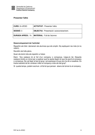 Generalitat de Catalunya
   Departament d’Ensenyament
   Institut Damià Campeny



Presentar l'altre



CURS: 2n d'ESO              ACTIVITAT: Presentar l’altre

SESSIÓ: 3                   OBJECTIU: Presentació i autoconeixement.

DURADA APROX.: 1h. MATERIAL: Full de l’alumne



Desenvolupament de l’activitat:
Repartim els fulls i demanem als alumnes que els omplin. No expliquem res més (si no
volem).
Recollim els fulls plens.
Quan els tenim tots els repartim a l’atzar.
Diem: “Ara cadascú té el full d’un company o companya. Llegiu-lo bé. Després
cadascú tindrà un minut per a explicar què ha après llegint el que ha escrit el company
o companya. No cal llegir el text al grup, cal expressar el que ens ha dit a nosaltres. Es
tracta sobretot de fer conèixer millor el company a tots els del grup".
Si queda temps, podem escriure al full el que pensen abans de tornar-lo al company.




PAT de 2n d'ESO                                                                         6
 