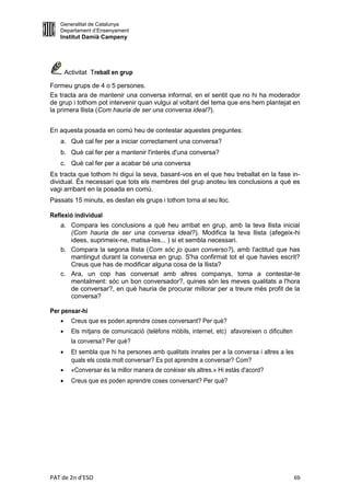 Generalitat de Catalunya
   Departament d’Ensenyament
   Institut Damià Campeny




       Activitat Treball en grup

Formeu grups de 4 o 5 persones.
Es tracta ara de mantenir una conversa informal, en el sentit que no hi ha moderador
de grup i tothom pot intervenir quan vulgui al voltant del tema que ens hem plantejat en
la primera llista (Com hauria de ser una conversa ideal?).


En aquesta posada en comú heu de contestar aquestes preguntes:
   a. Què cal fer per a iniciar correctament una conversa?
   b. Què cal fer per a mantenir l'interès d'una conversa?
   c. Què cal fer per a acabar bé una conversa
Es tracta que tothom hi digui la seva, basant-vos en el que heu treballat en la fase in-
dividual. És necessari que tots els membres del grup anoteu les conclusions a què es
vagi arribant en la posada en comú.
Passats 15 minuts, es desfan els grups i tothom torna al seu lloc.

Reflexió individual
   a. Compara les conclusions a què heu arribat en grup, amb la teva llista inicial
      (Com hauria de ser una conversa ideal?). Modifica la teva llista (afegeix-hi
      idees, suprimeix-ne, matisa-les... ) si et sembla necessari.
   b. Compara la segona llista (Com sóc jo quan converso?), amb l'actitud que has
      mantingut durant la conversa en grup. S'ha confirmat tot el que havies escrit?
      Creus que has de modificar alguna cosa de la llista?
   c. Ara, un cop has conversat amb altres companys, torna a contestar-te
      mentalment: sóc un bon conversador?, quines són les meves qualitats a l'hora
      de conversar?, en què hauria de procurar millorar per a treure més profit de la
      conversa?

Per pensar-hi
        Creus que es poden aprendre coses conversant? Per què?
        Els mitjans de comunicació (telèfons mòbils, internet, etc) afavoreixen o dificulten
         la conversa? Per què?
        Et sembla que hi ha persones amb qualitats innates per a la conversa i altres a les
         quals els costa molt conversar? Es pot aprendre a conversar? Com?
        «Conversar és la millor manera de conèixer els altres.» Hi estàs d'acord?
        Creus que es poden aprendre coses conversant? Per què?




PAT de 2n d'ESO                                                                                 69
 