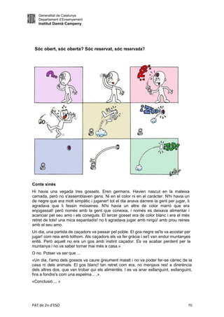Generalitat de Catalunya
   Departament d’Ensenyament
   Institut Damià Campeny




 Sóc obert, sóc oberta? Sóc reservat, sóc reservada?




Conte xinès
Hi havia una vegada tres gossets. Eren germans. Havien nascut en la mateixa
camada, però no s'assemblaven gens. Ni en el color ni en el caràcter. N'hi havia un
de negre que era molt simpàtic i juganer! tot el dia anava darrere la gent per jugar, li
agradava que li fessin moixaines. N'hi havia un altre de color marró que era
enjogassat! però només amb la gent que coneixia, i només es deixava alimentar i
acariciar pel seu amo i els coneguts. El tercer gosset era de color blanc i era el més
retret de tots! una mica espantadís! no li agradava jugar amb ningú! amb prou reines
amb el seu amo.
Un dia, una partida de caçadors va passar pel poble. El gos negre se'ls va acostar per
jugar! com reia amb tothom. Als caçadors els va fer gràcia i se'l van endur muntanyes
enllà. Però aquell no era un gos amb instint caçador. Es va acabar perdent per la
muntanya i no va saber tornar mai més a casa.»
O no. Potser va ser que ...
«Un dia, l'amo dels gossos va caure greument malalt i no va poder fer-se càrrec de la
casa ni dels animals. El gos blanc! tan retret com era, no menjava res! a direrència
dels altres dos, que van trobar qui els alimentés. l es va anar esllanguint, esllanguint,
fins a fondre's com una espelma .. ,».
«Conclusió ... »




PAT de 2n d'ESO                                                                        70
 