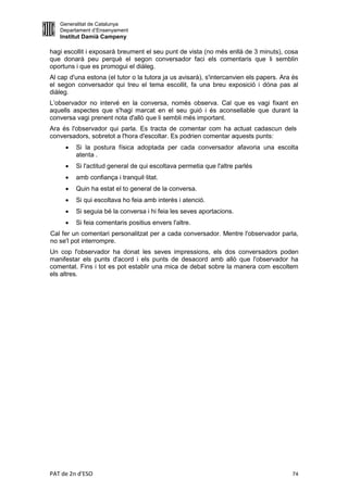 Generalitat de Catalunya
   Departament d’Ensenyament
   Institut Damià Campeny

hagi escollit i exposarà breument el seu punt de vista (no més enllà de 3 minuts), cosa
que donarà peu perquè el segon conversador faci els comentaris que li semblin
oportuns i que es promogui el diàleg.
Al cap d'una estona (el tutor o la tutora ja us avisarà), s'intercanvien els papers. Ara és
el segon conversador qui treu el tema escollit, fa una breu exposició i dóna pas al
diàleg.
L’observador no intervé en la conversa, només observa. Cal que es vagi fixant en
aquells aspectes que s'hagi marcat en el seu guió i és aconsellable que durant la
conversa vagi prenent nota d'allò que li sembli més important.
Ara és l'observador qui parla. Es tracta de comentar com ha actuat cadascun dels
conversadors, sobretot a l'hora d'escoltar. Es podrien comentar aquests punts:
        Si la postura física adoptada per cada conversador afavoria una escolta
         atenta .
        Si l'actitud general de qui escoltava permetia que l'altre parlés
        amb confiança i tranquil·litat.
        Quin ha estat el to general de la conversa.
        Si qui escoltava ho feia amb interès i atenció.
        Si seguia bé la conversa i hi feia les seves aportacions.
        Si feia comentaris positius envers l'altre.
Cal fer un comentari personalitzat per a cada conversador. Mentre l'observador parla,
no se'l pot interrompre.
Un cop l'observador ha donat les seves impressions, els dos conversadors poden
manifestar els punts d'acord i els punts de desacord amb allò que l'observador ha
comentat. Fins i tot es pot establir una mica de debat sobre la manera com escoltem
els altres.




PAT de 2n d'ESO                                                                         74
 