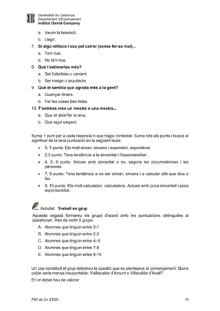 Generalitat de Catalunya
   Departament d’Ensenyament
   Institut Damià Campeny

   a. Veure la televisió.
   b. Llegir.
7. Si algú rellisca i cau pel carrer (sense fer-se mal)...
   a. Te'n rius.
   b. No te'n rius.
8. Què t’estimaries més?
   a. Ser futbolista o cantant.
   b. Ser metge o arquitecte.
9. Què et sembla que agrada més a la gent?
   a. Guanyar diners.
   b. Fer les coses ben fetes.
10. T’estimes més un mestre o una mestra...
   a. Que et deixi fer la teva.
   b. Que sigui exigent.


Suma 1 punt per a cada resposta b que hagis contestat. Suma tots els punts i busca el
significat de la teva puntuació en la següent taula:
        0, 1 punts: Ets molt sincer, sincera i espontani, espontània
        2,3 punts: Tens tendència a la sinceritat i l'espontaneïtat .
        4, 5, 6 punts: Actues amb sinceritat o no, segons les circumstàncies i les
         persones
        7, 8 punts: Tens tendència a no ser sincer, sincera i a calcular allò que dius o
         fas
        9, 10 punts: Ets molt calculador, calculadora. Actues amb poca sinceritat i poca
         espontaneïtat.



       Activitat Treball en grup
Aquesta vegada formareu els grups d'acord amb les puntuacions obtingudes al
qüestionari. Han de sortir 5 grups:
   A. Alumnes que tinguin entre 0-1
   B. Alumnes que tinguin entre 2-3
   C. Alumnes que tinguin entre 4- 6
   D. Alumnes que tinguin entre 7-8
   E. Alumnes que tinguin entre 9-10


Un cop constituït el grup debatreu la qüestió que es plantejava al començament: Quins
poble seria menys insuportable: Vaillacalda d’Amunt o Villacalda d’Avall?
En el debat heu de valorar:



PAT de 2n d'ESO                                                                        76
 