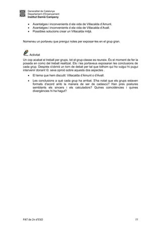 Generalitat de Catalunya
   Departament d’Ensenyament
   Institut Damià Campeny

        Avantatges i inconvenients d ela vida de Villacalda d’Amunt.
        Avantatges i inconvenients d ela vida de Villacalda d’Avall.
        Possibles solucions crear un Villacalda mitjà.


Nomeneu un portaveu que prengui notes per exposar-les en el grup gran.



       Activitat
Un cop acabat el treball per grups, tot el grup-classe es reuneix. És el moment de fer la
posada en comú del treball realitzat. Els i les portaveus exposaran les conclusions de
cada grup. Després s'obrirà un torn de debat per tal que tothom qui ho vulgui hi pugui
intervenir donant 0. seva opinió sobre aquests dos aspectes .
        El tema que hem discutit: Villacalda d’Amunt o d’Avall.
        Les conclusions a què cada grup ha arribat. S'ha notat que els grups estaven
         formats d'acord amb la manera de ser de cadascú? Han pres postures
         semblants els sincers i els calculadors? Quines coincidències i quines
         divergències hi ha hagut?




PAT de 2n d'ESO                                                                       77
 