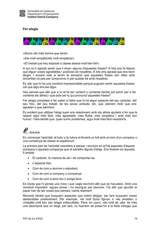 Generalitat de Catalunya
   Departament d’Ensenyament
   Institut Damià Campeny



Fer elogis




«Quins ulls més bonics que tensl»
«Ets molt simpàtic/ets molt simpàtica!»
«El treball que heu exposat a classe estava molt ben fet!»
A qui no li agrada sentir que li diuen alguna d'aquestes frases? A tots ens fa feliços
que diguin coses agradables i positives de nosaltres. A tots ens agrada que ens facin
elogis. l encara més si tenim la sensació que aquestes frases són dites amb
sinceritat) no pas per compromís ni per quedar bé amb nosaltres.
És clar que hi ha una condició imprescindible perquè puguem sentir aquestes frases:
cal que algú ens les digui.
Has pensat que allò que a tu et fa tan content o contenta també pot servir per a fer
contents els altres) i que pots ser tu qui pronunciï aquestes frases?
Fer elogis consisteix a fer saber a l'altre que hi ha algun aspecte del seu caràcter, del
seu físic, del seu treball, de les seves actituds, etc. que valorem molt, que ens
agraden o que admirem.
És evident que utilitzar l'elogi quan ens relacionem amb els altres ajudarà a fer que la
relació sigui més fàcil, més agradable, més fluïda, més simpàtica i amb més bon
humor. l farà també que, quan surtin problemes, sigui molt més fàcil resoldre'ls.



       Activitat
En començar l'activitat, el tutor o la tutora et lliurarà un full amb el nom d'un company o
una companya de classe al capdamunt
La primera part de l'activitat consistirà a pensar i escriure en el full aspectes d'aquest
company o aquesta companya que et semblin dignes d'elogi. Ens fixarem en aquests
5 àmbits:
        El caràcter, la manera de ser i de comportar-se.
        L'aspecte físic.
        Com és com a alumne o estudiant.
        Com és com a company o companya.
        Com és com a amic teu o amiga teva.
Es tracta que hi pensis una mica i que vagis escrivint allò que se t'acudeixi. Amb una
condició important: sigues sincer i no escriguis per escriure. Tot allò que apuntis al
paper han de ser coses que penses i sents realment.
Recorda també que busquem aspectes que volem elogiar, per tant busquem coses
destacables positivament. Per exemple, «té molt bona figura» o «és amable» o
«treballa molt bé» són elogis indiscutibles. Però, en canvi, «és molt alt, alta- és més
una descripció que un elogi; per tant, no hauríem de posar-ho a la llista d'elogis que



PAT de 2n d'ESO                                                                          78
 