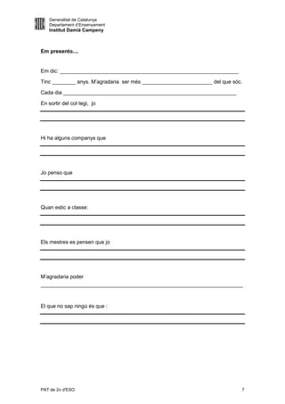Generalitat de Catalunya
    Departament d’Ensenyament
    Institut Damià Campeny



Em presento....


Em dic: _____________________________________________________________

Tinc ________ anys. M’agradaria ser més ________________________ del que sóc.

Cada dia ___________________________________________________________

En sortir del col·legi, jo




Hi ha alguns companys que




Jo penso que




Quan estic a classe:




Els mestres es pensen que jo




M’agradaria poder
_____________________________________________________________________



El que no sap ningú és que :




PAT de 2n d'ESO                                                             7
 
