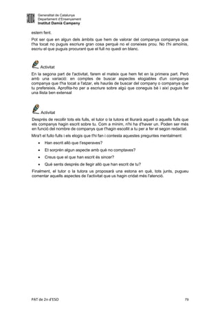 Generalitat de Catalunya
   Departament d’Ensenyament
   Institut Damià Campeny

estem fent.
Pot ser que en algun dels àmbits que hem de valorar del companya companya que
t'ha tocat no puguis escriure gran cosa perquè no el coneixes prou. No t'hi amoïnis,
escriu el que puguis procurant que el full no quedi en blanc.



       Activitat
En la segona part de l'activitat, farem el mateix que hem fet en la primera part. Però
amb una variació: en comptes de buscar aspectes elogiables d'un companya
companya que t'ha tocat a l'atzar, els hauràs de buscar del company o companya que
tu prefereixis. Aprofita-ho per a escriure sobre algú que coneguis bé i així puguis fer
una llista ben extensal



       Activitat
Després de recollir tots els fulls, el tutor o la tutora et lliurarà aquell o aquells fulls que
els companys hagin escrit sobre tu. Com a mínim, n'hi ha d'haver un. Poden ser més
en funció del nombre de companys que t'hagin escollit a tu per a fer el segon redactat.
Mira't el fullo fulls i els elogis que t'hi fan i contesta aquestes preguntes mentalment:
        Han escrit allò que t'esperaves?
        Et sorprèn algun aspecte amb què no comptaves?
        Creus que el que han escrit és sincer?
        Què sents després de llegir allò que han escrit de tu?
Finalment, el tutor o la tutora us proposarà una estona en què, tots junts, pugueu
comentar aquells aspectes de l'activitat que us hagin cridat més l'atenció.




PAT de 2n d'ESO                                                                             79
 