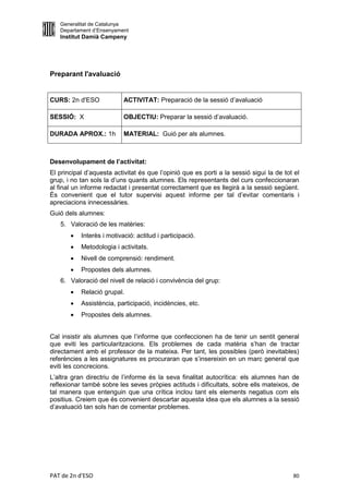 Generalitat de Catalunya
   Departament d’Ensenyament
   Institut Damià Campeny




Preparant l'avaluació


CURS: 2n d'ESO             ACTIVITAT: Preparació de la sessió d’avaluació

SESSIÓ: X                  OBJECTIU: Preparar la sessió d’avaluació.

DURADA APROX.: 1h          MATERIAL: Guió per als alumnes.



Desenvolupament de l’activitat:
El principal d’aquesta activitat és que l’opinió que es porti a la sessió sigui la de tot el
grup, i no tan sols la d’uns quants alumnes. Els representants del curs confeccionaran
al final un informe redactat i presentat correctament que es llegirà a la sessió següent.
És convenient que el tutor supervisi aquest informe per tal d’evitar comentaris i
apreciacions innecessàries.
Guió dels alumnes:
   5. Valoració de les matèries:
          Interès i motivació: actitud i participació.
          Metodologia i activitats.
          Nivell de comprensió: rendiment.
          Propostes dels alumnes.
   6. Valoració del nivell de relació i convivència del grup:
          Relació grupal.
          Assistència, participació, incidències, etc.
          Propostes dels alumnes.


Cal insistir als alumnes que l’informe que confeccionen ha de tenir un sentit general
que eviti les particularitzacions. Els problemes de cada matèria s’han de tractar
directament amb el professor de la mateixa. Per tant, les possibles (però inevitables)
referències a les assignatures es procuraran que s’insereixin en un marc general que
eviti les concrecions.
L’altra gran directriu de l’informe és la seva finalitat autocrítica: els alumnes han de
reflexionar també sobre les seves pròpies actituds i dificultats, sobre ells mateixos, de
tal manera que entenguin que una crítica inclou tant els elements negatius com els
positius. Creiem que és convenient descartar aquesta idea que els alumnes a la sessió
d’avaluació tan sols han de comentar problemes.




PAT de 2n d'ESO                                                                          80
 