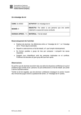 Generalitat de Catalunya
   Departament d’Ensenyament
   Institut Damià Campeny




Un missatge de mi


CURS: 2n d'ESO            ACTIVITAT: Un missatge de mi

                          OBJECTIU: Fer saber a una persona que ens sentim
SESSIÓ: 4
                          malament a causa de la seva conducta

DURADA APROX.: 1 h. MATERIAL: Full de treball



Desenvolupament de l’activitat:

      Explicar als alumnes les diferències entre un “missatge de mi “ i un “missatge
       de tu”. Posar alguns exemples.
      Repartir a cada alumne un full de treball, a fi que l’omplin individualment.
      Es formen parelles o grups de tres per comparar i compartir les seves
       respostes.
      Suggerir que s’identifiquin amb les persones implicades en el conflicte.
       Finalment es discuteix en gran grup allò que hem après.


Observacions:

Es pot fer que els alumnes enumerin tota una sèrie de situacions conflictives en què el
problema sigui només d’una persona. Es pot confeccionar un full de treball per portar
a terme l’activitat anterior.
També va bé de vegades, que els alumnes i professors s’asseguin en cercle i durant
deu minuts tots puguin donar a qualsevol del cercle un “missatge de mi” positiu.




PAT de 2n d'ESO                                                                       8
 