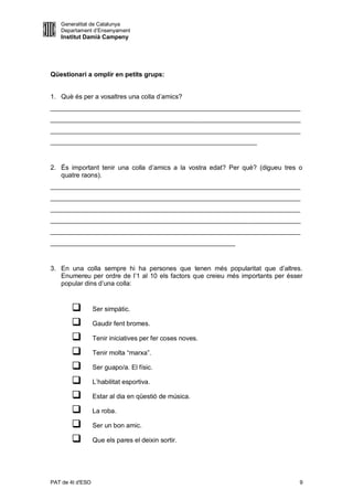 Generalitat de Catalunya
   Departament d’Ensenyament
   Institut Damià Campeny




Qüestionari a omplir en petits grups:


1. Què és per a vosaltres una colla d’amics?
_____________________________________________________________________
_____________________________________________________________________
_____________________________________________________________________
_________________________________________________________


2. És important tenir una colla d’amics a la vostra edat? Per què? (digueu tres o
   quatre raons).
_____________________________________________________________________
_____________________________________________________________________
_____________________________________________________________________
_____________________________________________________________________
_____________________________________________________________________
___________________________________________________


3. En una colla sempre hi ha persones que tenen més popularitat que d’altres.
   Enumereu per ordre de l’1 al 10 els factors que creieu més importants per ésser
   popular dins d’una colla:


                 Ser simpàtic.

                 Gaudir fent bromes.

                 Tenir iniciatives per fer coses noves.

                 Tenir molta “marxa”.

                 Ser guapo/a. El físic.

                 L’habilitat esportiva.

                 Estar al dia en qüestió de música.

                 La roba.

                 Ser un bon amic.

                 Que els pares el deixin sortir.




PAT de 4t d'ESO                                                                  9
 