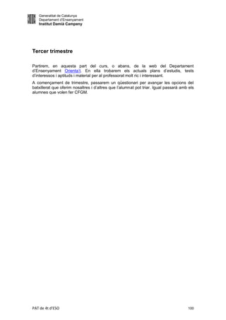 Generalitat de Catalunya
   Departament d’Ensenyament
   Institut Damià Campeny




Tercer trimestre

Partirem, en aquesta part del curs, o abans, de la web del Departament
d’Ensenyament Orienta’t. En ella trobarem els actuals plans d’estudis, tests
d’interessos i aptituds i material per al professorat molt ric i interessant.
A començament de trimestre, passarem un qüestionari per avançar les opcions del
batxillerat que oferim nosaltres i d’altres que l’alumnat pot triar. Igual passarà amb els
alumnes que volen fer CFGM.




PAT de 4t d'ESO                                                                       100
 