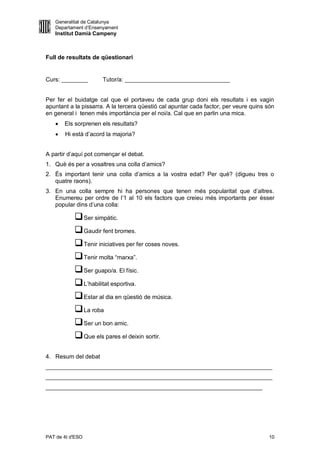 Generalitat de Catalunya
   Departament d’Ensenyament
   Institut Damià Campeny



Full de resultats de qüestionari


Curs: ________        Tutor/a: ________________________________


Per fer el buidatge cal que el portaveu de cada grup doni els resultats i es vagin
apuntant a la pissarra. A la tercera qüestió cal apuntar cada factor, per veure quins són
en general i tenen més importància per el noi/a. Cal que en parlin una mica.
      Els sorprenen els resultats?
      Hi està d’acord la majoria?


A partir d’aquí pot començar el debat.
1. Què és per a vosaltres una colla d’amics?
2. És important tenir una colla d’amics a la vostra edat? Per què? (digueu tres o
   quatre raons).
3. En una colla sempre hi ha persones que tenen més popularitat que d’altres.
   Enumereu per ordre de l’1 al 10 els factors que creieu més importants per ésser
   popular dins d’una colla:

            Ser simpàtic.
            Gaudir fent bromes.
            Tenir iniciatives per fer coses noves.
            Tenir molta “marxa”.
            Ser guapo/a. El físic.
            L’habilitat esportiva.
            Estar al dia en qüestió de música.
            La roba
            Ser un bon amic.
            Que els pares el deixin sortir.

4. Resum del debat
_____________________________________________________________________
_____________________________________________________________________
__________________________________________________________________




PAT de 4t d'ESO                                                                       10
 