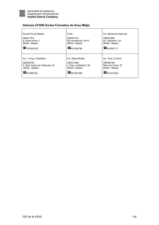 Generalitat de Catalunya
    Departament d’Ensenyament
    Institut Damià Campeny


Adreces CFGM (Cicles Formatius de Grau Mitjà)

Escola Pia de Mataró            Freta                     Ins. Alexandre Satorras
(08021107)                      (08034141)                (08021260)
pl. Santa Anna, 1               Pg. Rocafonda, 45-47      Av. Velòdrom, s/n
08302 - Mataró                  08304 - Mataró            08304 - Mataró

    937901627                      937904758                 937987711



Ins. J. Puig i Cadafalch        Ins. Miquel Biada         Ins. Thos i Codina
(08052979)                      (08021259)                (08046748)
C. Sant Josep de Calassanç,16   c. Puig i Cadafalch, 89   Riera de Cirera, 57
 08303 - Mataró                 08303 - Mataró            08304 - Mataró

   937980762                       937981489                 937414203




PAT de 4t d'ESO                                                                     109
 