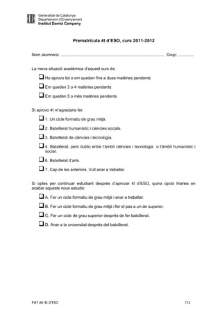 Generalitat de Catalunya
     Departament d’Ensenyament
     Institut Damià Campeny



                               Prematrícula 4t d’ESO, curs 2011-2012


Nom alumne/a: ........................................................................................... Grup: ..............


La meva situació acadèmica d’aquest curs és:

      Ho aprovo tot o em queden fins a dues matèries pendents
      Em queden 3 o 4 matèries pendents
      Em queden 5 o més matèries pendents

Si aprovo 4t m’agradaria fer:

      1. Un cicle formatiu de grau mitjà.
      2. Batxillerat humanístic i ciències socials.
      3. Batxillerat de ciències i tecnologia.
      4. Batxillerat, però dubto entre l’àmbit ciències i tecnologia                           o l’àmbit humanístic i
          social.

      6. Batxillerat d’arts.
      7. Cap de les anteriors. Vull anar a treballar.

Si optes per continuar estudiant després d’aprovar 4t d’ESO, quina opció triaries en
acabar aquests nous estudis:

      A. Fer un cicle formatiu de grau mitjà i anar a treballar.
      B. Fer un cicle formatiu de grau mitjà i fer el pas a un de superior.
      C. Fer un cicle de grau superior després de fer batxillerat.
      D. Anar a la universitat després del batxillerat.




PAT de 4t d'ESO                                                                                                       112
 