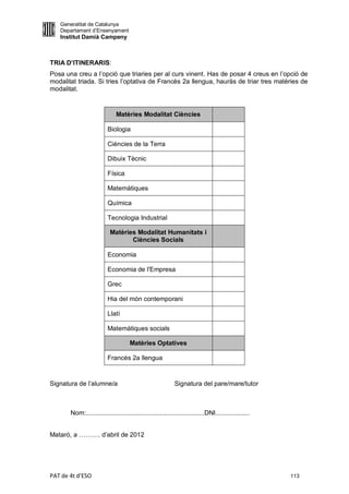 Generalitat de Catalunya
   Departament d’Ensenyament
   Institut Damià Campeny



TRIA D’ITINERARIS:
Posa una creu a l’opció que triaries per al curs vinent. Has de posar 4 creus en l’opció de
modalitat triada. Si tries l’optativa de Francès 2a llengua, hauràs de triar tres matèries de
modalitat.


                              Matèries Modalitat Ciències

                          Biologia

                          Ciències de la Terra

                          Dibuix Tècnic

                          Física

                          Matemàtiques

                          Química

                          Tecnologia Industrial

                           Matèries Modalitat Humanitats i
                                  Ciències Socials

                          Economia

                          Economia de l'Empresa

                          Grec

                          Hia del món contemporani

                          Llatí

                          Matemàtiques socials

                                     Matèries Optatives

                          Francès 2a llengua


Signatura de l’alumne/a                                     Signatura del pare/mare/tutor



       Nom:..................................................................DNI...................


Mataró, a ………. d’abril de 2012




PAT de 4t d'ESO                                                                                       113
 